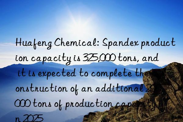 Huafeng Chemical: Spandex production capacity is 325,000 tons, and it is expected to complete the construction of an additional 200,000 tons of production capacity in 2025