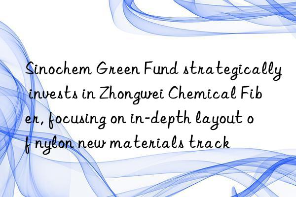 Sinochem Green Fund strategically invests in Zhongwei Chemical Fiber, focusing on in-depth layout of nylon new materials track