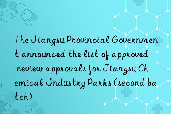 The Jiangsu Provincial Government announced the list of approved review approvals for Jiangsu Chemical Industry Parks (second batch)