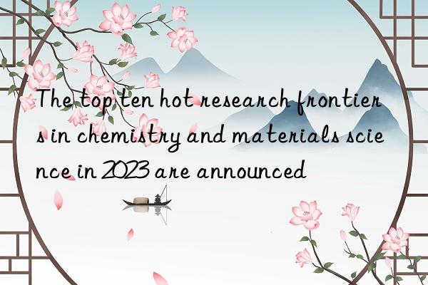 The top ten hot research frontiers in chemistry and materials science in 2023 are announced