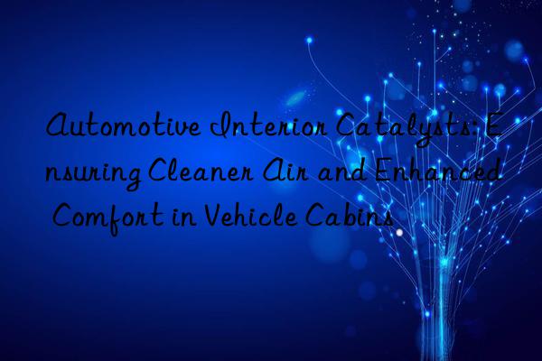 Automotive Interior Catalysts: Ensuring Cleaner Air and Enhanced Comfort in Vehicle Cabins