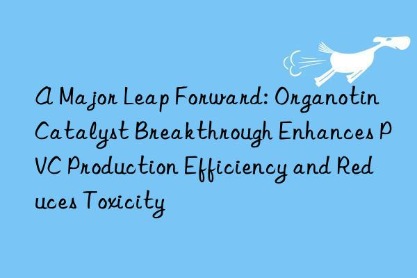 A Major Leap Forward: Organotin Catalyst Breakthrough Enhances PVC Production Efficiency and Reduces Toxicity