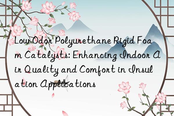 Low Odor Polyurethane Rigid Foam Catalysts: Enhancing Indoor Air Quality and Comfort in Insulation Applications