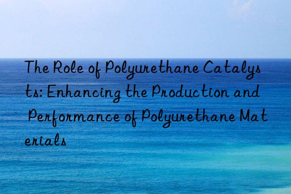 The Role of Polyurethane Catalysts: Enhancing the Production and Performance of Polyurethane Materials