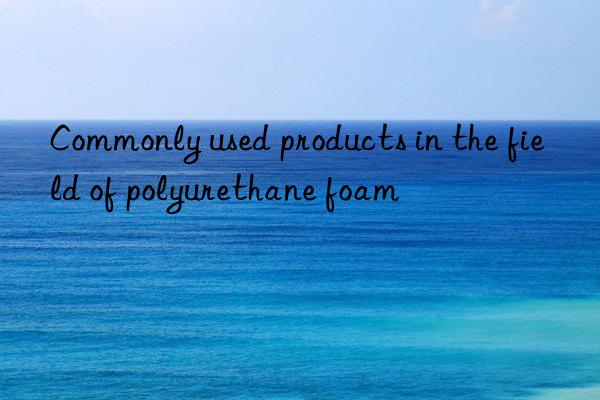 Commonly used products in the field of polyurethane foam