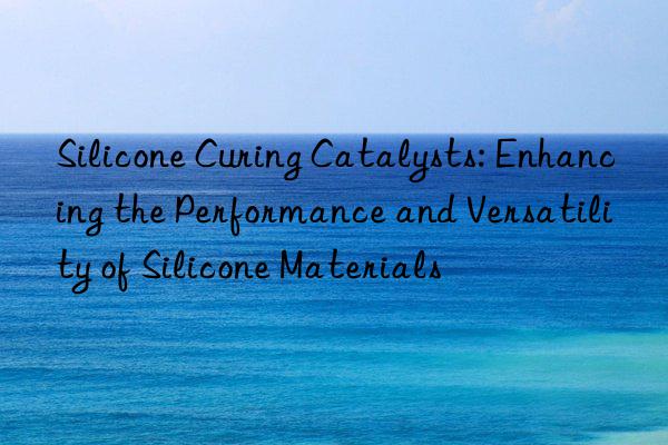 Silicone Curing Catalysts: Enhancing the Performance and Versatility of Silicone Materials