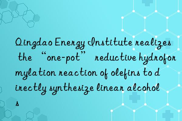 Qingdao Energy Institute realizes the “one-pot” reductive hydroformylation reaction of olefins to directly synthesize linear alcohols