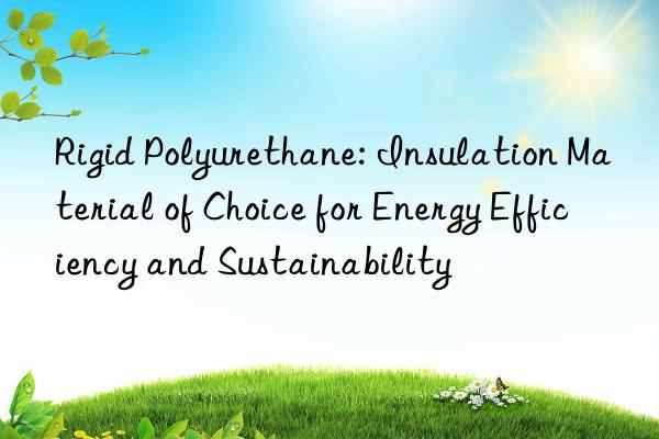 Rigid Polyurethane: Insulation Material of Choice for Energy Efficiency and Sustainability