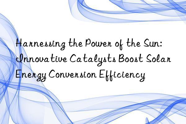 Harnessing the Power of the Sun: Innovative Catalysts Boost Solar Energy Conversion Efficiency