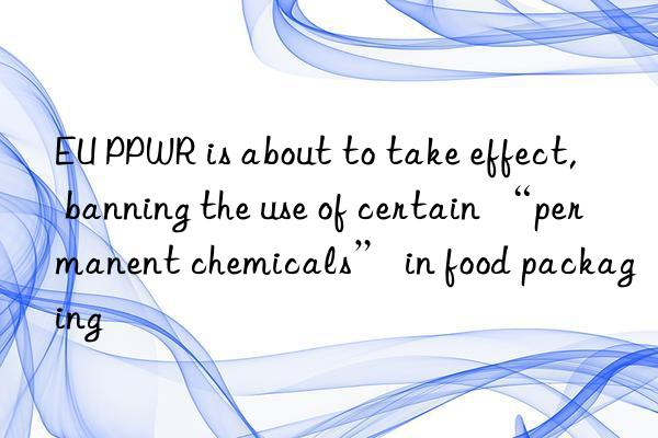 EU PPWR is about to take effect, banning the use of certain “permanent chemicals” in food packaging