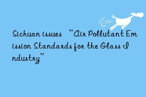 Sichuan issues “Air Pollutant Emission Standards for the Glass Industry”