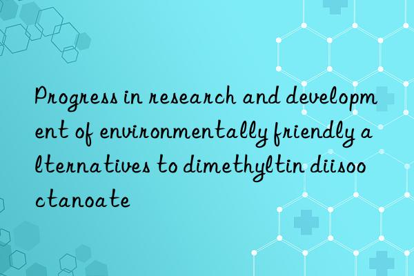 Progress in research and development of environmentally friendly alternatives to dimethyltin diisooctanoate