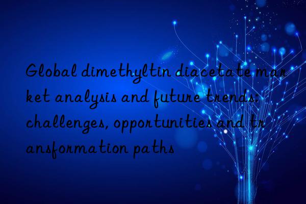 Global dimethyltin diacetate market analysis and future trends: challenges, opportunities and transformation paths