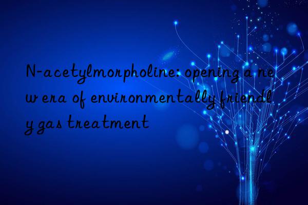 N-acetylmorpholine: opening a new era of environmentally friendly gas treatment