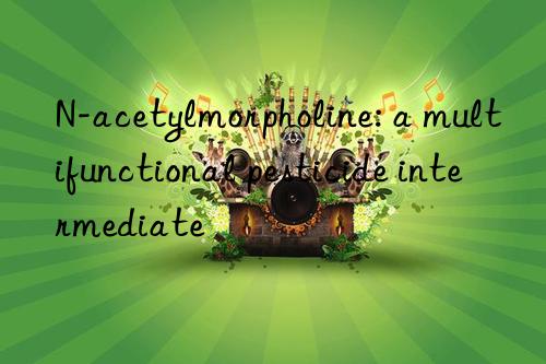 N-acetylmorpholine: a multifunctional pesticide intermediate