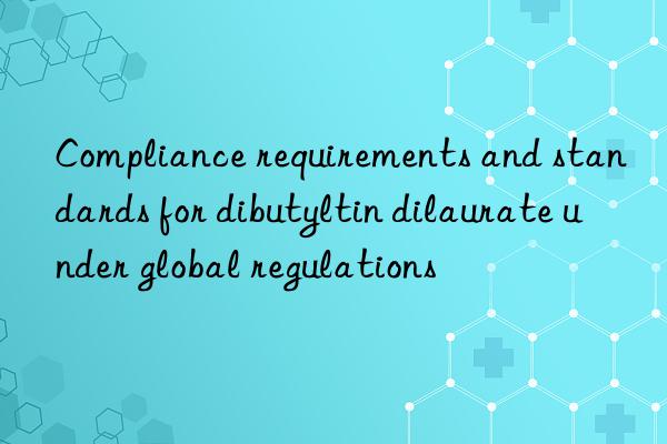 Compliance requirements and standards for dibutyltin dilaurate under global regulations