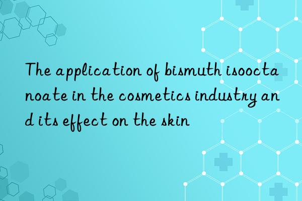 The application of bismuth isooctanoate in the cosmetics industry and its effect on the skin