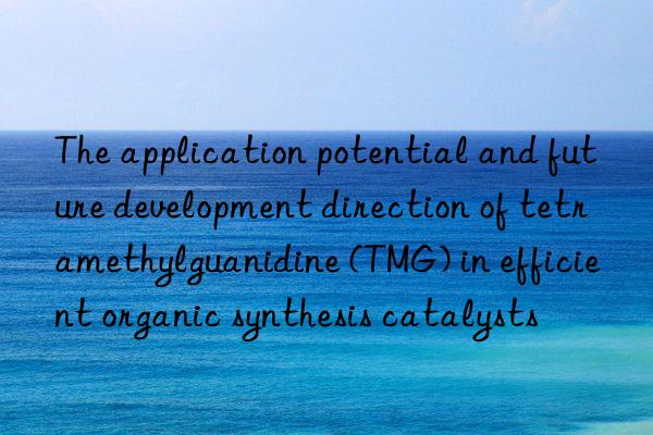 The application potential and future development direction of tetramethylguanidine (TMG) in efficient organic synthesis catalysts