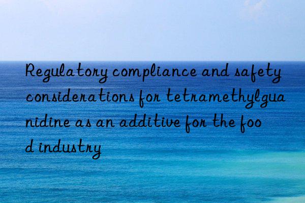 Regulatory compliance and safety considerations for tetramethylguanidine as an additive for the food industry