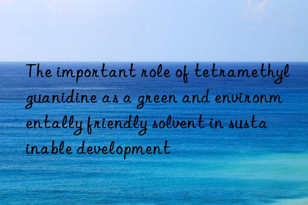 The important role of tetramethylguanidine as a green and environmentally friendly solvent in sustainable development