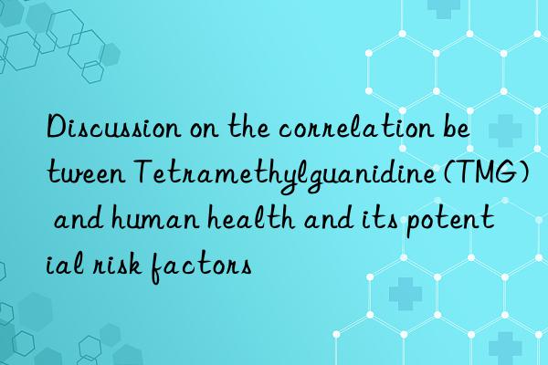 Discussion on the correlation between Tetramethylguanidine (TMG) and human health and its potential risk factors