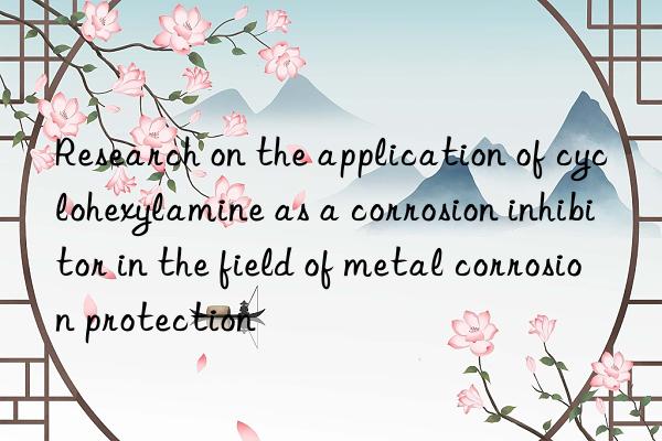 Research on the application of cyclohexylamine as a corrosion inhibitor in the field of metal corrosion protection