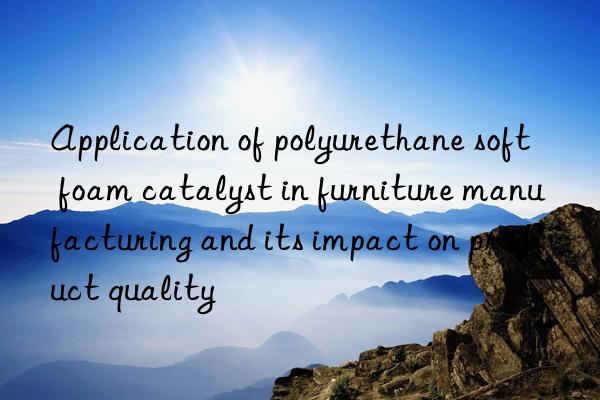 Application of polyurethane soft foam catalyst in furniture manufacturing and its impact on product quality