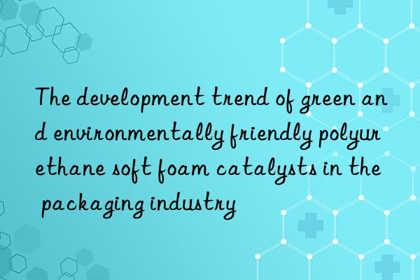 The development trend of green and environmentally friendly polyurethane soft foam catalysts in the packaging industry