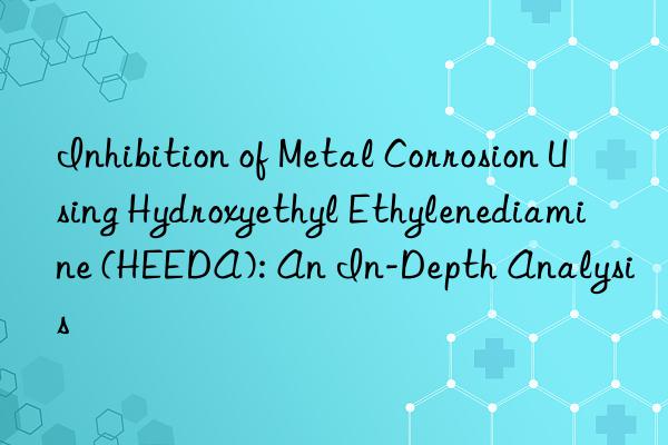 Inhibition of Metal Corrosion Using Hydroxyethyl Ethylenediamine (HEEDA): An In-Depth Analysis