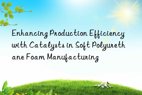 Enhancing Production Efficiency with Catalysts in Soft Polyurethane Foam Manufacturing