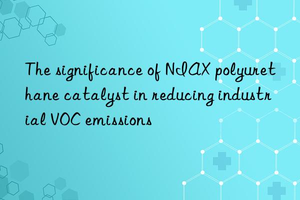 The significance of NIAX polyurethane catalyst in reducing industrial VOC emissions