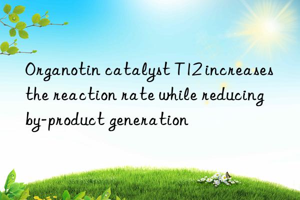 Organotin catalyst T12 increases the reaction rate while reducing by-product generation