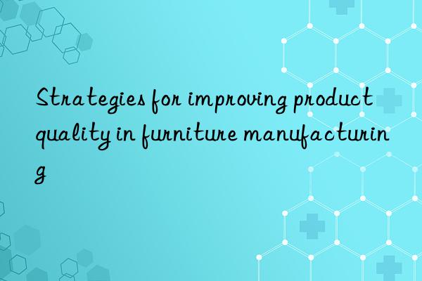 Strategies for improving product quality in furniture manufacturing