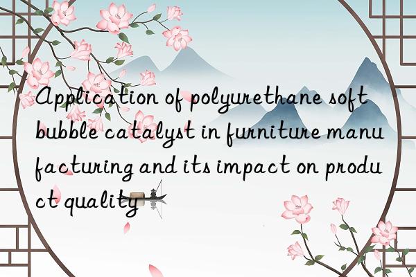 Application of polyurethane soft bubble catalyst in furniture manufacturing and its impact on product quality