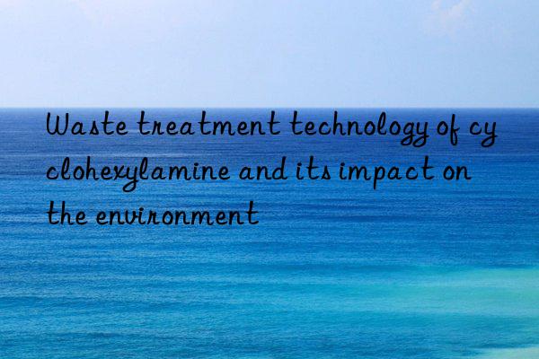 Waste treatment technology of cyclohexylamine and its impact on the environment