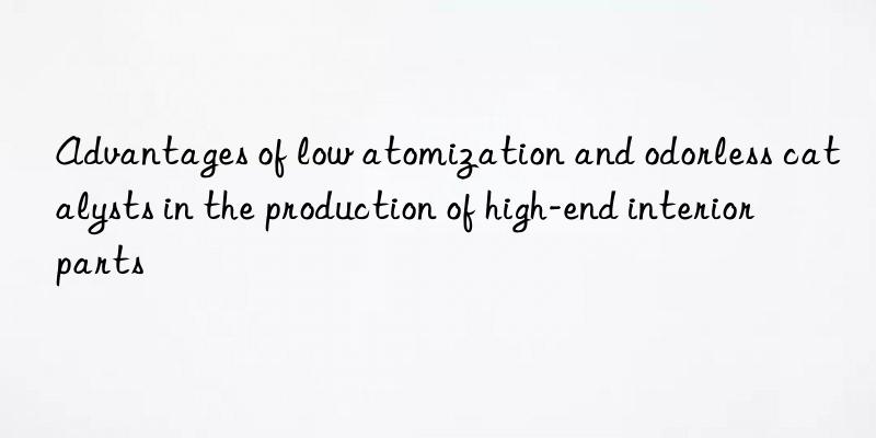 Advantages of low atomization and odorless catalysts in the production of high-end interior parts