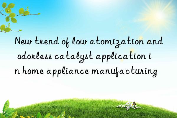 New trend of low atomization and odorless catalyst application in home appliance manufacturing