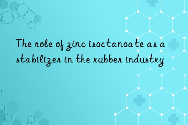 The role of zinc isoctanoate as a stabilizer in the rubber industry