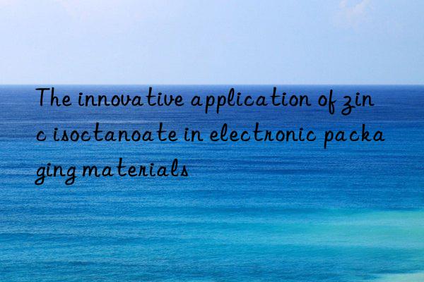 The innovative application of zinc isoctanoate in electronic packaging materials