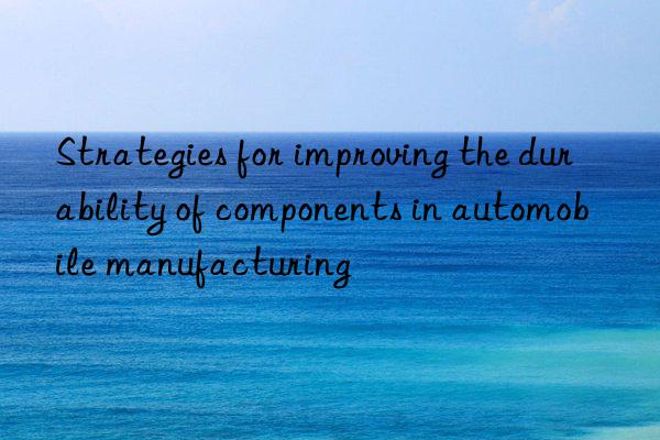 Strategies for improving the durability of components in automobile manufacturing