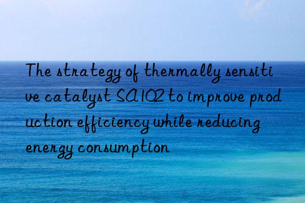 The strategy of thermally sensitive catalyst SA102 to improve production efficiency while reducing energy consumption