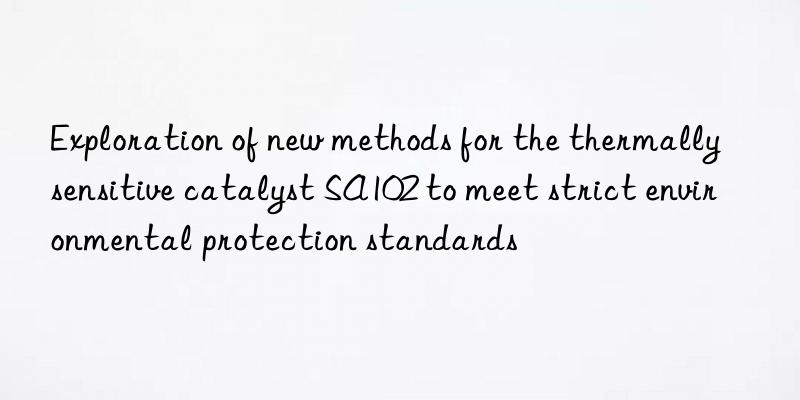 Exploration of new methods for the thermally sensitive catalyst SA102 to meet strict environmental protection standards