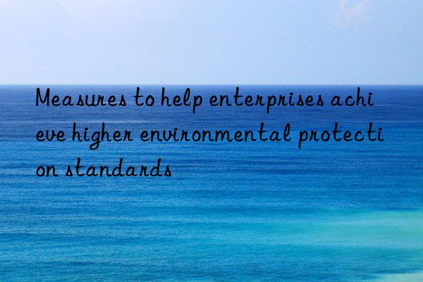 Measures to help enterprises achieve higher environmental protection standards