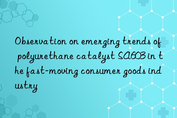 Observation on emerging trends of polyurethane catalyst SA603 in the fast-moving consumer goods industry