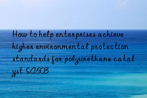 How to help enterprises achieve higher environmental protection standards for polyurethane catalyst SA603