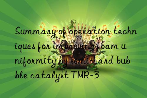 Summary of operation techniques for improving foam uniformity by semi-hard bubble catalyst TMR-3