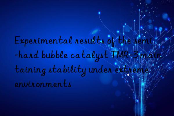 Experimental results of the semi-hard bubble catalyst TMR-3 maintaining stability under extreme environments