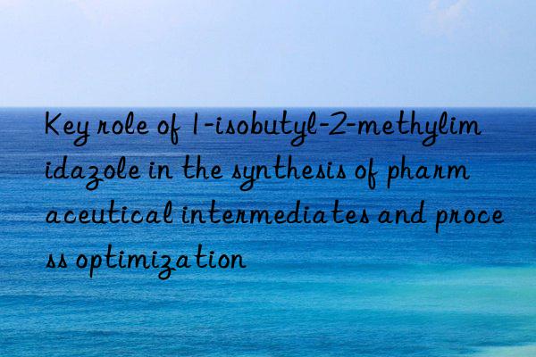 Key role of 1-isobutyl-2-methylimidazole in the synthesis of pharmaceutical intermediates and process optimization