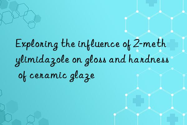 Exploring the influence of 2-methylimidazole on gloss and hardness of ceramic glaze