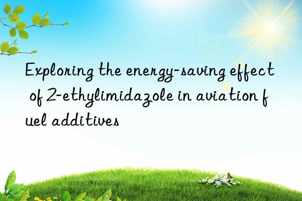 Exploring the energy-saving effect of 2-ethylimidazole in aviation fuel additives